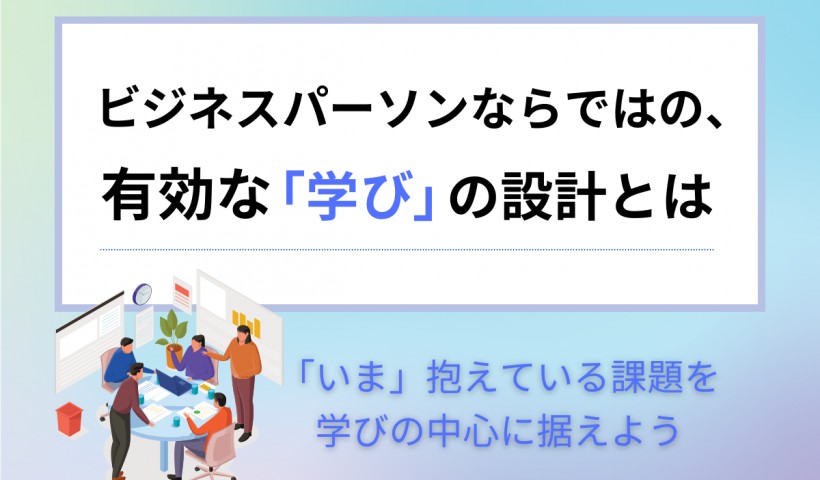 ビジネスパーソンならではの、有効な「学び」の設計とは ～「いま」抱えている課題を学びの中心に据えよう～