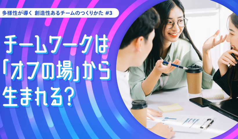 チームワークは「オフの場」から生まれる？――多様性が導く 創造性あるチームのつくりかた #3