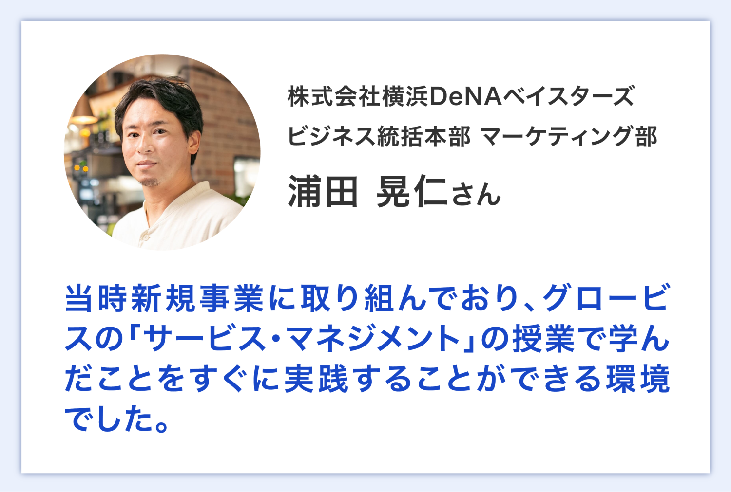 株式会社横浜DeNAベイスターズ ビジネス統括本部 マーケティング部 浦田さん 当時新規事業に取り組んでおり、グロービスの「サービス・マネジメント」の授業で学んだことをすぐに実践することができる環境でした。