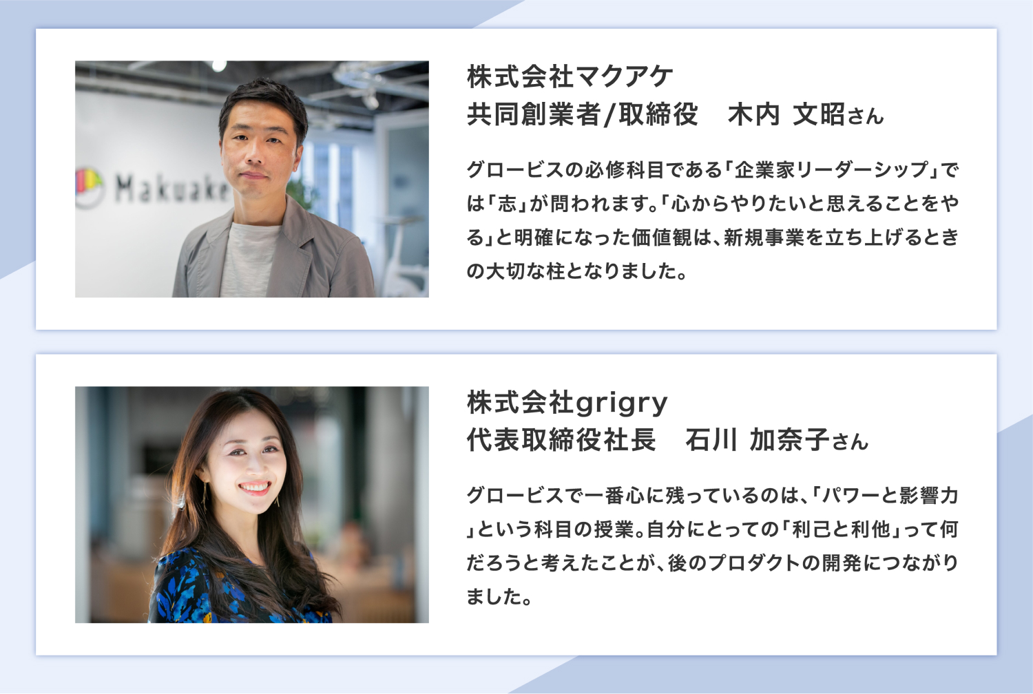 株式会社マクアケ 共同創業者/取締役 木内 さん グロービスの必修科目である「企業家リーダーシップ」では「志」が問われます。「心からやりたいと思えることをやる」と明確になった価値観は、新規事業を立ち上げるときの大切な柱となりました。 株式会社grigry 代表取締役社長 石川 さん グロービスで一番心に残っているのは、「パワーと影響力」という科目の授業。自分にとっての「利己と利他」って何だろうと考えたことが、後のプロダクトの開発につながりました。