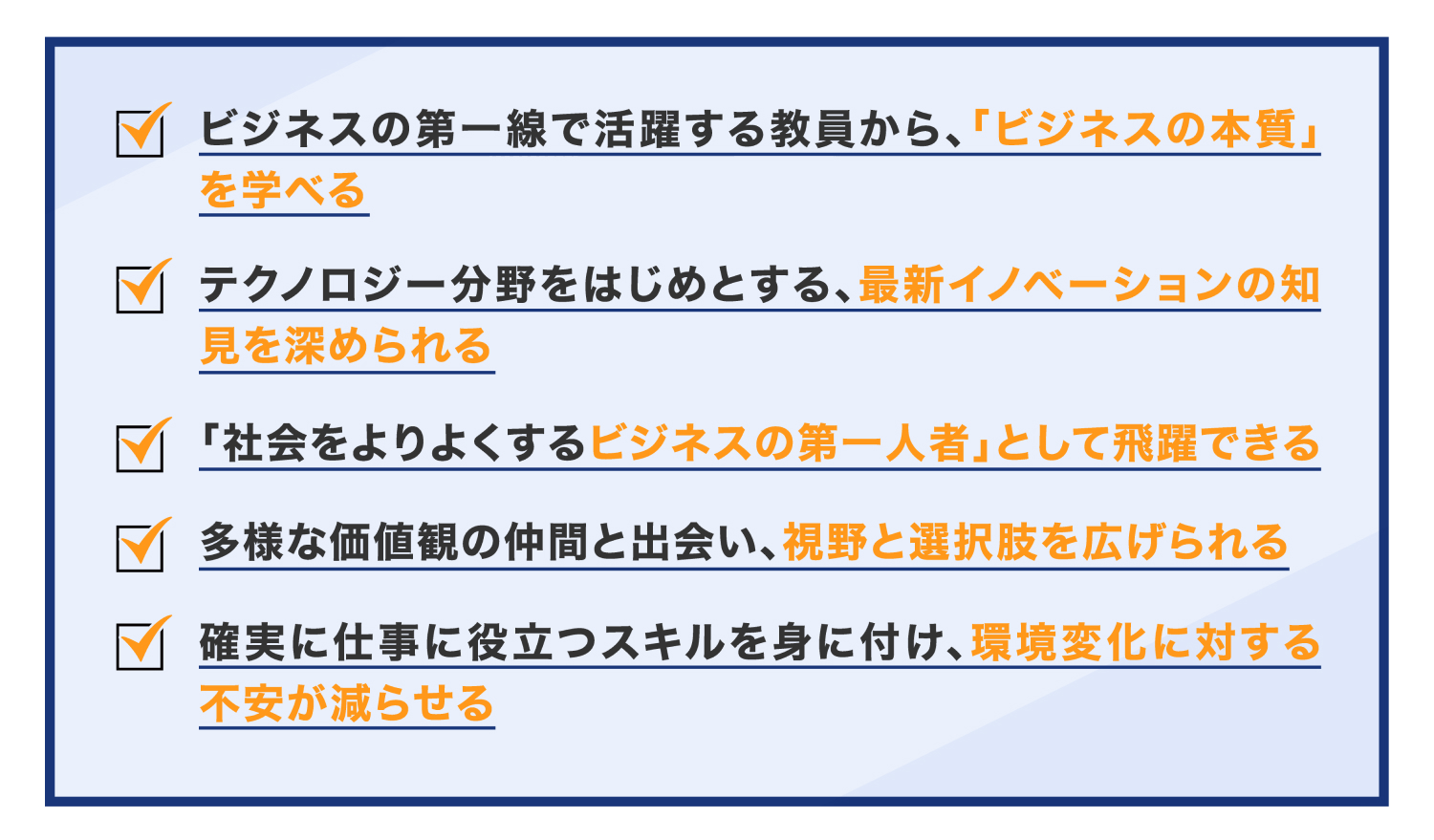 ビジネスの第一線で活躍する教員から、「ビジネスの本質」を学べる テクノロジー分野をはじめとする、最新イノベーションの知見を深められる 「社会をよりよくするビジネスの第一人者」として飛躍できる 多様な価値観の仲間と出会い、、視野と選択肢を広げられる 確実に仕事に役立つスキルを身に付け、環境変化に対する不安が減らせる